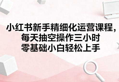 小红书新手精细化运营课程，每天抽空操作三小时，零基础小白轻松上手网赚库-项目库-轻创网-中创网-福缘网-冒泡网-资源之家-AI光年冉冉网赚资源