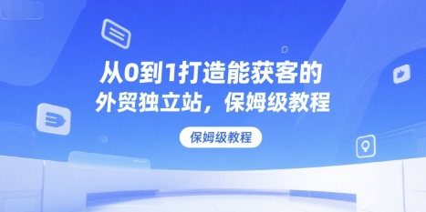 从0到1打造能获客的外贸独立站，保姆级教程网赚库-项目库-轻创网-中创网-福缘网-冒泡网-资源之家-AI光年冉冉网赚资源